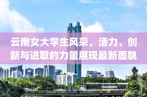 云南女大学生风采，活力、创新与进取的力量展现最新面貌