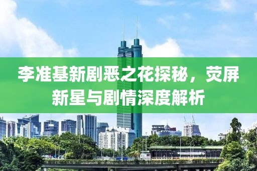 李准基新剧恶之花探秘，荧屏新星与剧情深度解析