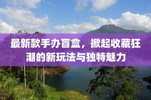 最新款手办盲盒，掀起收藏狂潮的新玩法与独特魅力