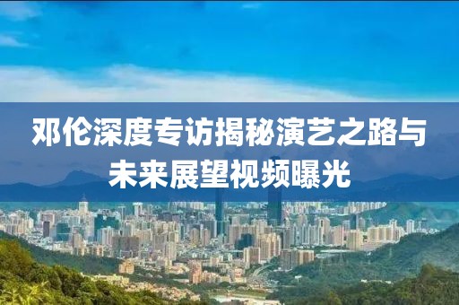 邓伦深度专访揭秘演艺之路与未来展望视频曝光
