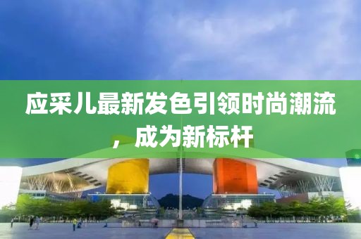 应采儿最新发色引领时尚潮流，成为新标杆