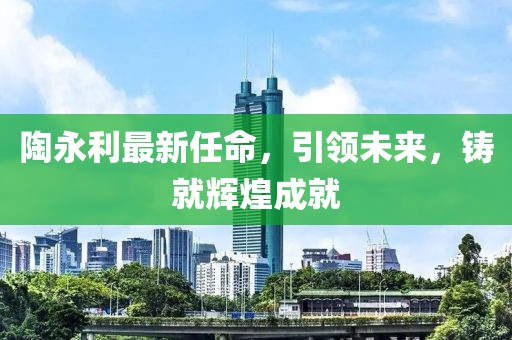 陶永利最新任命，引领未来，铸就辉煌成就