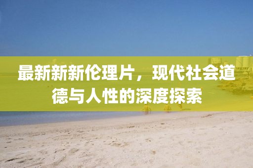 最新新新伦理片，现代社会道德与人性的深度探索