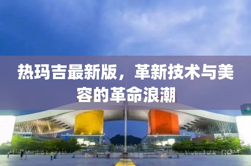 热玛吉最新版，革新技术与美容的革命浪潮