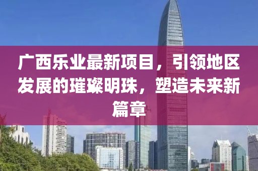 广西乐业最新项目，引领地区发展的璀璨明珠，塑造未来新篇章