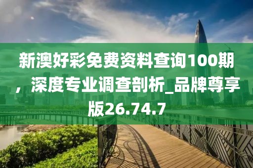 新澳好彩免费资料查询100期，深度专业调查剖析_品牌尊享版26.74.7