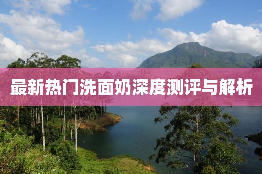 最新热门洗面奶深度测评与解析
