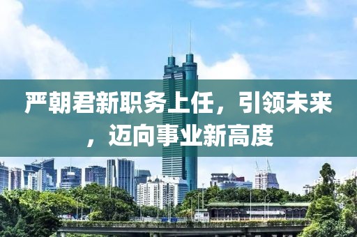 严朝君新职务上任，引领未来，迈向事业新高度