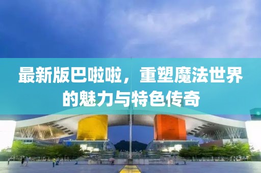 最新版巴啦啦，重塑魔法世界的魅力与特色传奇