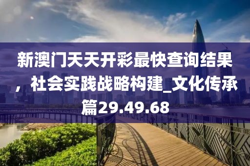 新澳门天天开彩最快查询结果，社会实践战略构建_文化传承篇29.49.68