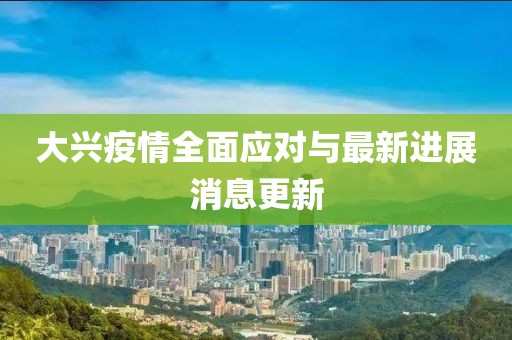 大兴疫情全面应对与最新进展消息更新