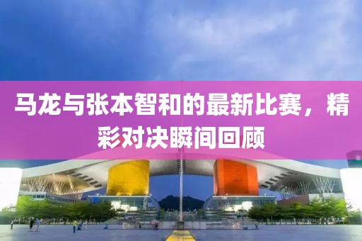 马龙与张本智和的最新比赛，精彩对决瞬间回顾
