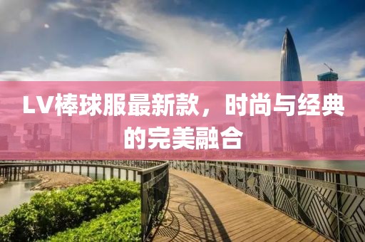 LV棒球服最新款，时尚与经典的完美融合