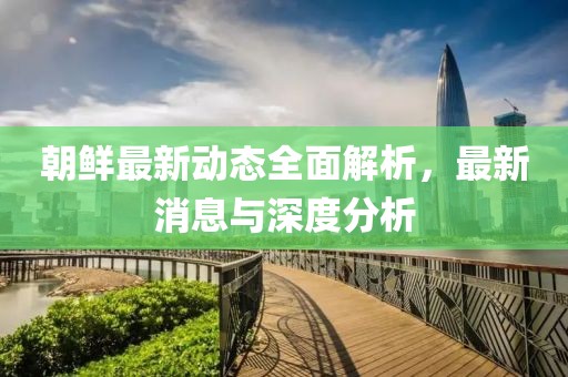 朝鲜最新动态全面解析，最新消息与深度分析