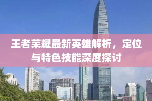 王者荣耀最新英雄解析，定位与特色技能深度探讨