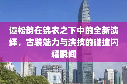 谭松韵在锦衣之下中的全新演绎，古装魅力与演技的碰撞闪耀瞬间