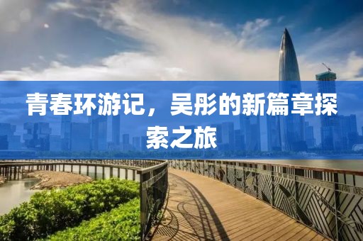 青春环游记，吴彤的新篇章探索之旅