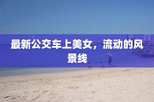 最新公交车上美女，流动的风景线