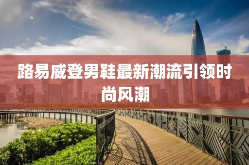 路易威登男鞋最新潮流引领时尚风潮