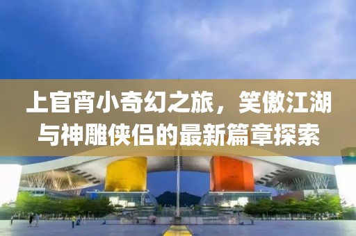 上官宵小奇幻之旅，笑傲江湖与神雕侠侣的最新篇章探索