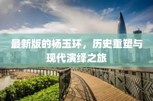 最新版的杨玉环，历史重塑与现代演绎之旅