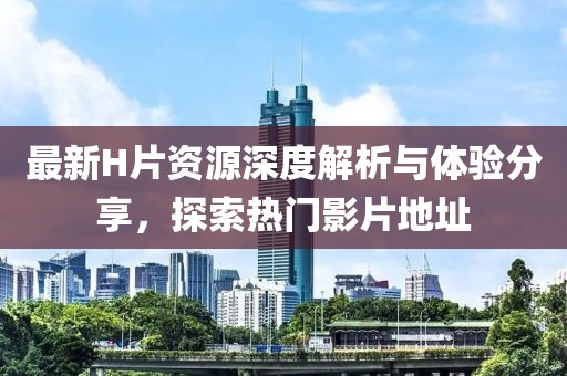 最新H片资源深度解析与体验分享，探索热门影片地址