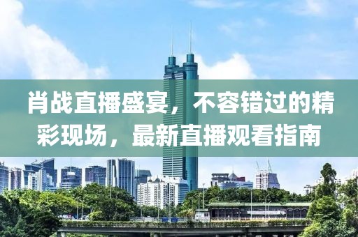 肖战直播盛宴，不容错过的精彩现场，最新直播观看指南