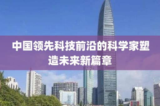 中国领先科技前沿的科学家塑造未来新篇章