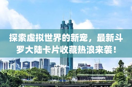 探索虚拟世界的新宠，最新斗罗大陆卡片收藏热浪来袭！