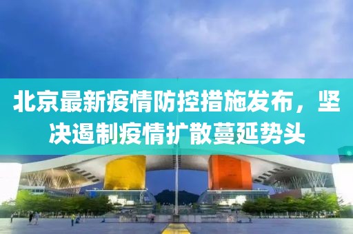 北京最新疫情防控措施发布，坚决遏制疫情扩散蔓延势头