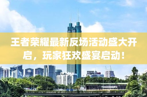 王者荣耀最新反场活动盛大开启，玩家狂欢盛宴启动！