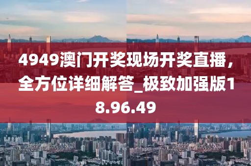 4949澳门开奖现场开奖直播，全方位详细解答_极致加强版18.96.49