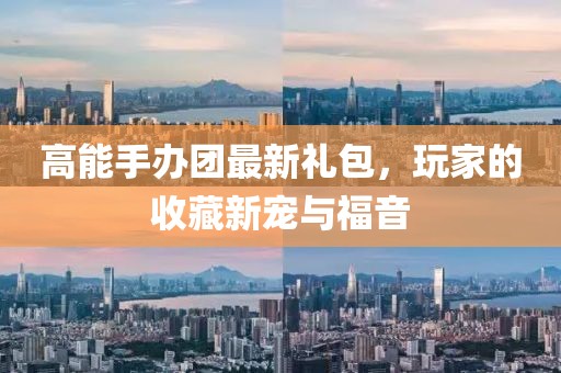 高能手办团最新礼包，玩家的收藏新宠与福音