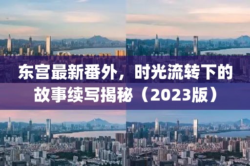 东宫最新番外，时光流转下的故事续写揭秘（2023版）
