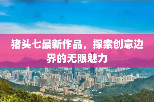 猪头七最新作品，探索创意边界的无限魅力