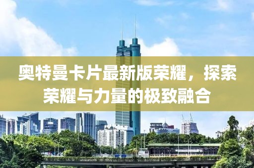 奥特曼卡片最新版荣耀，探索荣耀与力量的极致融合
