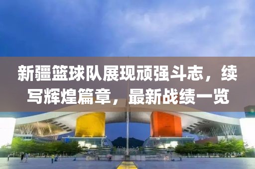 新疆篮球队展现顽强斗志，续写辉煌篇章，最新战绩一览
