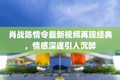 肖战陈情令最新视频再现经典，情感深邃引人沉醉