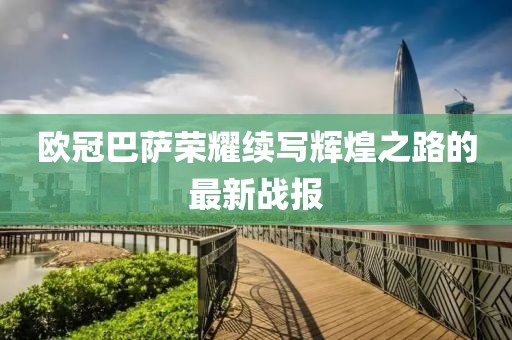 欧冠巴萨荣耀续写辉煌之路的最新战报