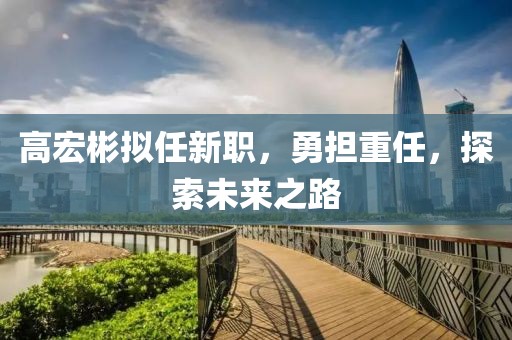 高宏彬拟任新职，勇担重任，探索未来之路