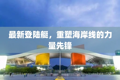 最新登陆艇，重塑海岸线的力量先锋