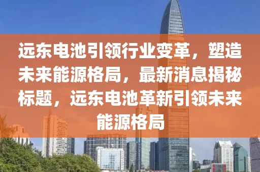 远东电池引领行业变革，塑造未来能源格局，最新消息揭秘标题，远东电池革新引领未来能源格局