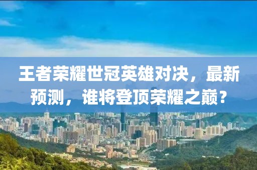 王者荣耀世冠英雄对决，最新预测，谁将登顶荣耀之巅？