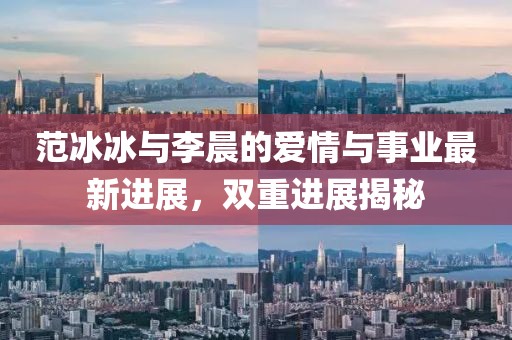 范冰冰与李晨的爱情与事业最新进展，双重进展揭秘