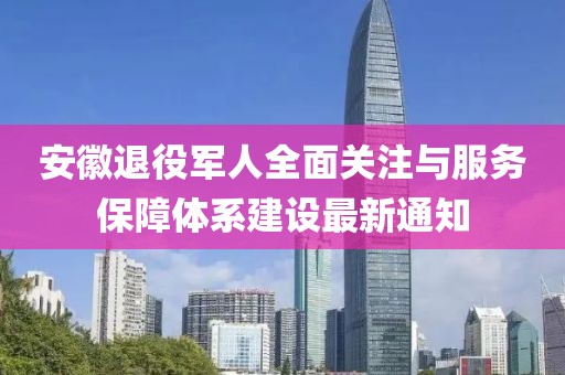 安徽退役军人全面关注与服务保障体系建设最新通知