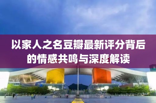 以家人之名豆瓣最新评分背后的情感共鸣与深度解读