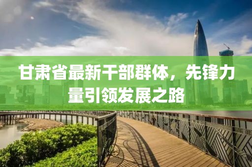 甘肃省最新干部群体，先锋力量引领发展之路