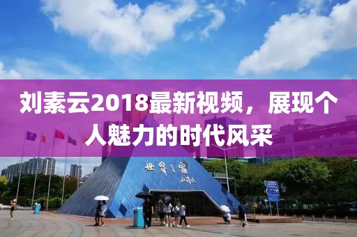 刘素云2018最新视频，展现个人魅力的时代风采