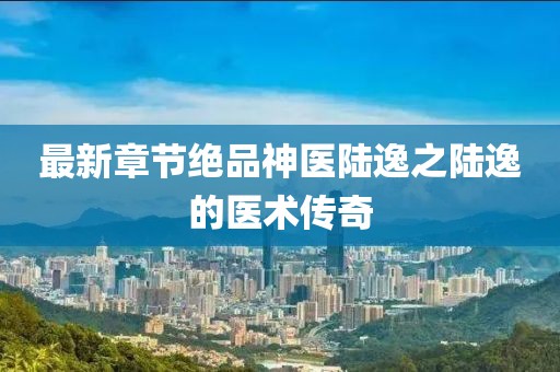 最新章节绝品神医陆逸之陆逸的医术传奇
