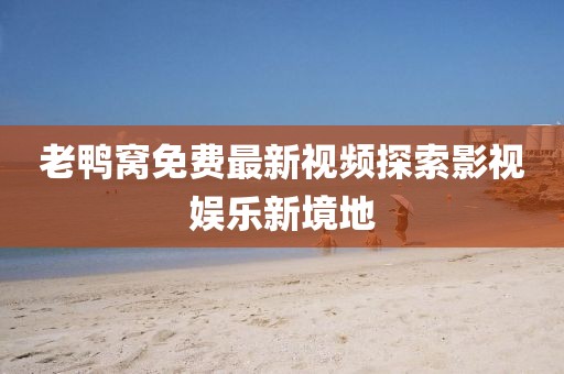 老鸭窝免费最新视频探索影视娱乐新境地